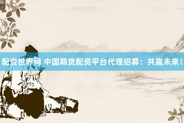 配资世界网 中国期货配资平台代理招募：共赢未来！