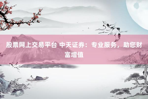 股票网上交易平台 中天证券：专业服务，助您财富增值