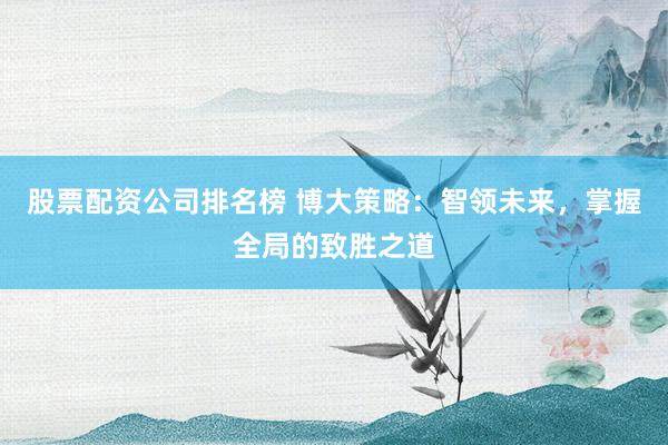 股票配资公司排名榜 博大策略：智领未来，掌握全局的致胜之道