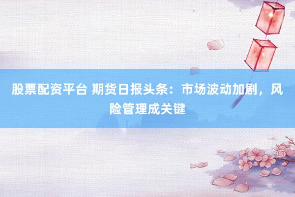 股票配资平台 期货日报头条：市场波动加剧，风险管理成关键