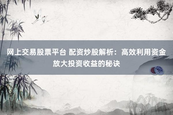 网上交易股票平台 配资炒股解析：高效利用资金放大投资收益的秘诀
