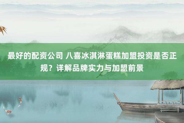 最好的配资公司 八喜冰淇淋蛋糕加盟投资是否正规？详解品牌实力与加盟前景