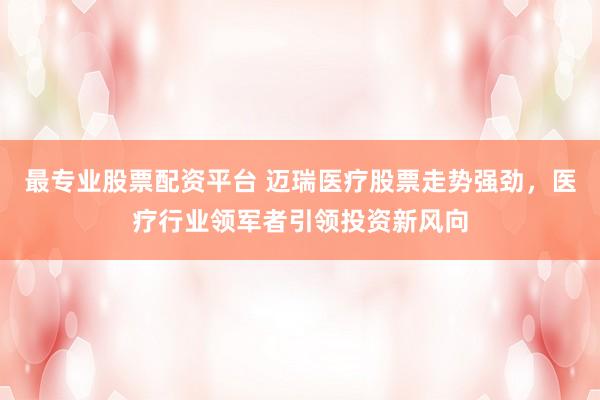 最专业股票配资平台 迈瑞医疗股票走势强劲，医疗行业领军者引领投资新风向