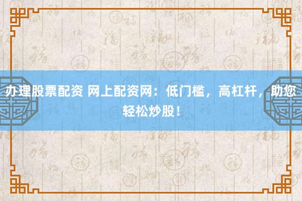 办理股票配资 网上配资网：低门槛，高杠杆，助您轻松炒股！