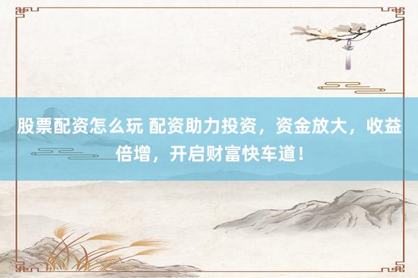 股票配资怎么玩 配资助力投资，资金放大，收益倍增，开启财富快车道！
