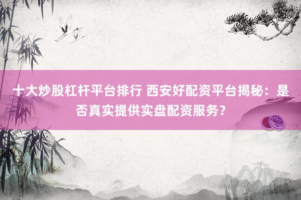 十大炒股杠杆平台排行 西安好配资平台揭秘：是否真实提供实盘配资服务？