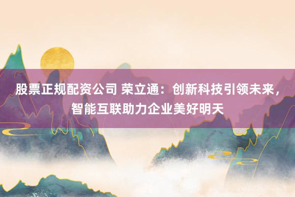 股票正规配资公司 荣立通：创新科技引领未来，智能互联助力企业美好明天