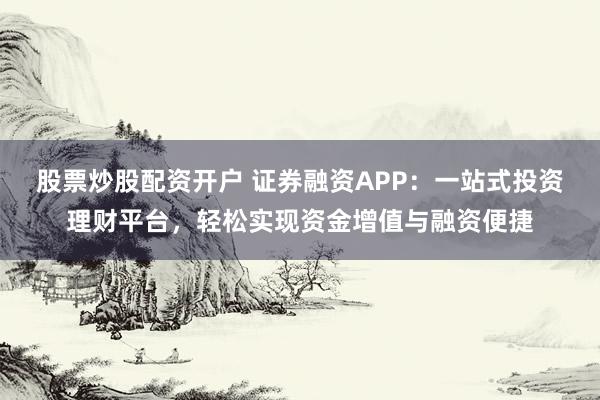 股票炒股配资开户 证券融资APP：一站式投资理财平台，轻松实现资金增值与融资便捷