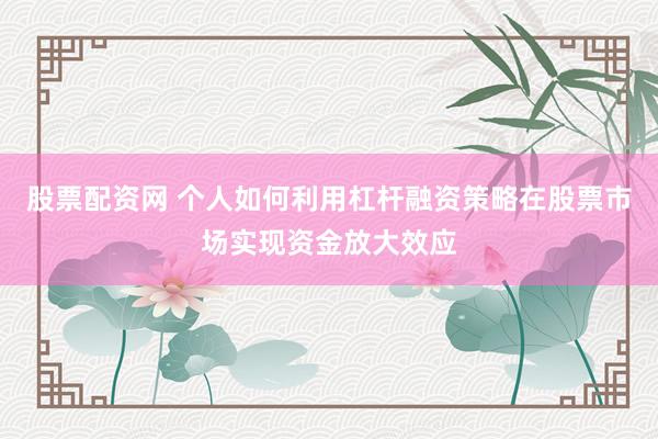 股票配资网 个人如何利用杠杆融资策略在股票市场实现资金放大效应