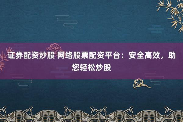 证券配资炒股 网络股票配资平台：安全高效，助您轻松炒股