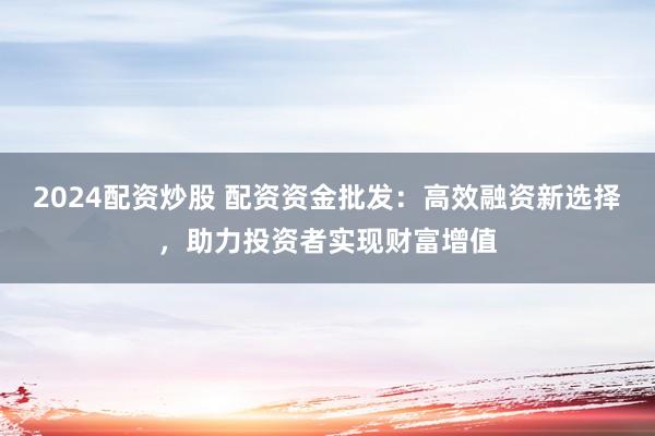 2024配资炒股 配资资金批发：高效融资新选择，助力投资者实现财富增值