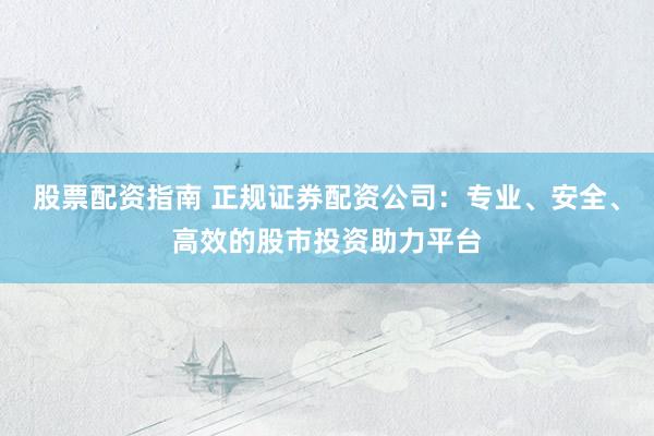 股票配资指南 正规证券配资公司：专业、安全、高效的股市投资助力平台