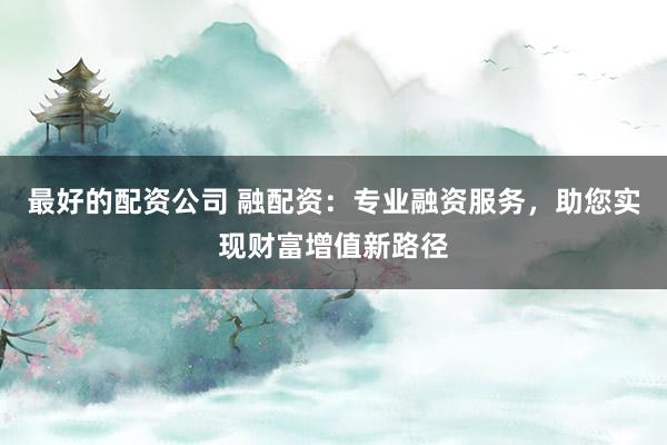 最好的配资公司 融配资：专业融资服务，助您实现财富增值新路径