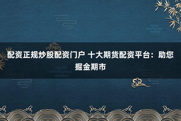 配资正规炒股配资门户 十大期货配资平台：助您掘金期市