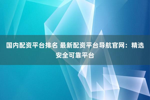 国内配资平台排名 最新配资平台导航官网：精选安全可靠平台