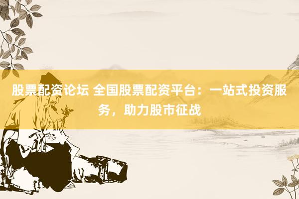 股票配资论坛 全国股票配资平台：一站式投资服务，助力股市征战