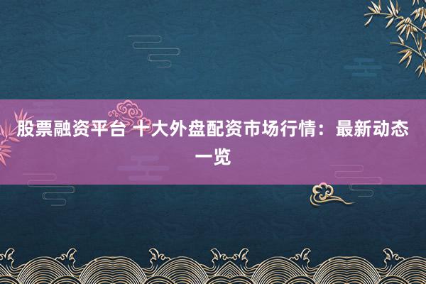 股票融资平台 十大外盘配资市场行情：最新动态一览