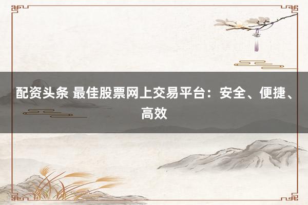 配资头条 最佳股票网上交易平台：安全、便捷、高效