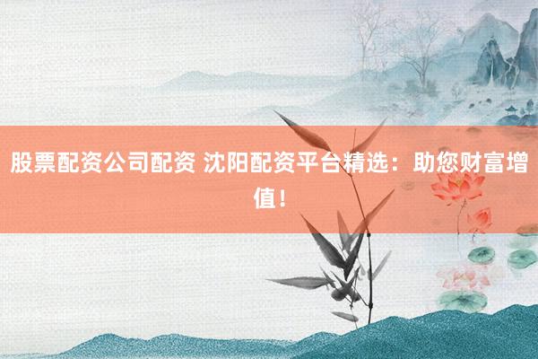 股票配资公司配资 沈阳配资平台精选：助您财富增值！