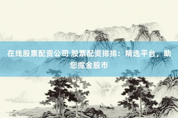 在线股票配资公司 股票配资排排：精选平台，助您掘金股市