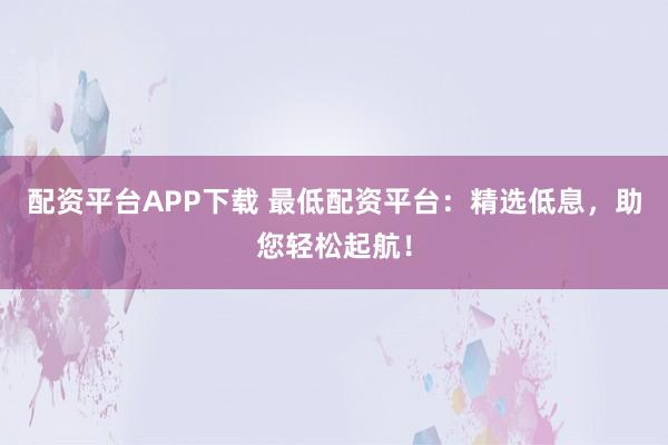 配资平台APP下载 最低配资平台：精选低息，助您轻松起航！