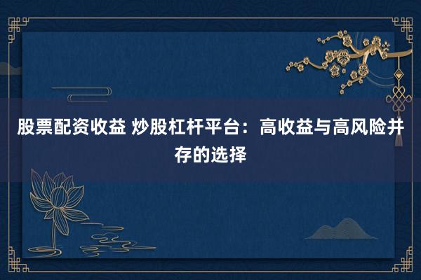 股票配资收益 炒股杠杆平台：高收益与高风险并存的选择