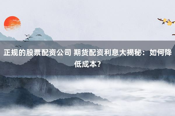 正规的股票配资公司 期货配资利息大揭秘：如何降低成本？
