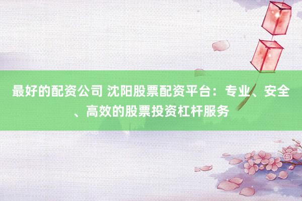 最好的配资公司 沈阳股票配资平台：专业、安全、高效的股票投资杠杆服务