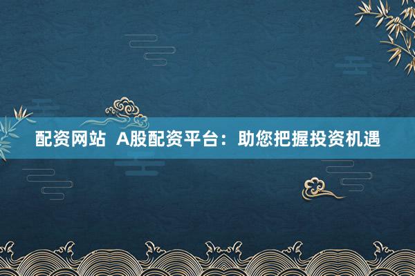 配资网站  A股配资平台：助您把握投资机遇