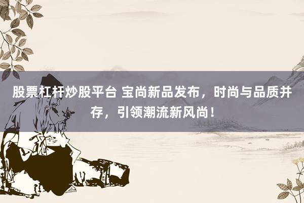 股票杠杆炒股平台 宝尚新品发布，时尚与品质并存，引领潮流新风尚！