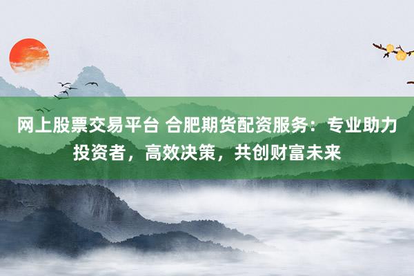 网上股票交易平台 合肥期货配资服务：专业助力投资者，高效决策，共创财富未来