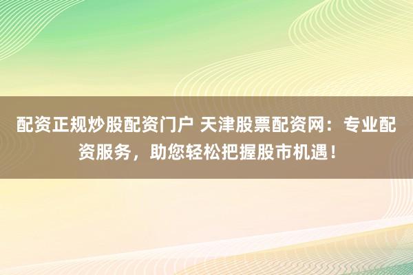 配资正规炒股配资门户 天津股票配资网：专业配资服务，助您轻松把握股市机遇！