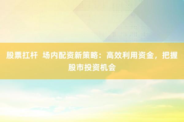 股票扛杆  场内配资新策略：高效利用资金，把握股市投资机会