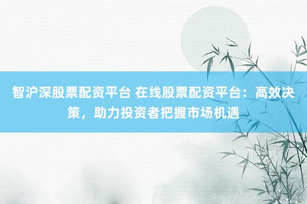智沪深股票配资平台 在线股票配资平台：高效决策，助力投资者把握市场机遇