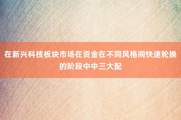 在新兴科技板块市场在资金在不同风格间快速轮换的阶段中中三大配