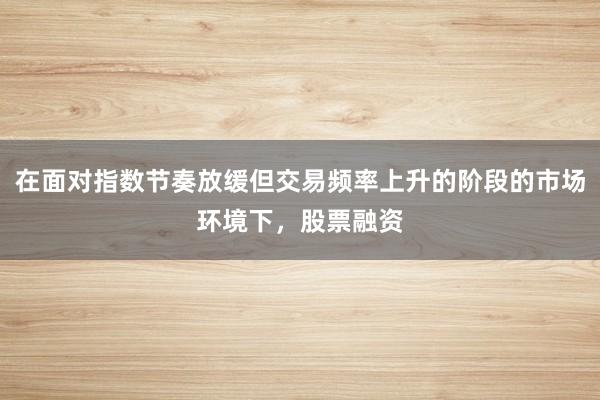 在面对指数节奏放缓但交易频率上升的阶段的市场环境下，股票融资